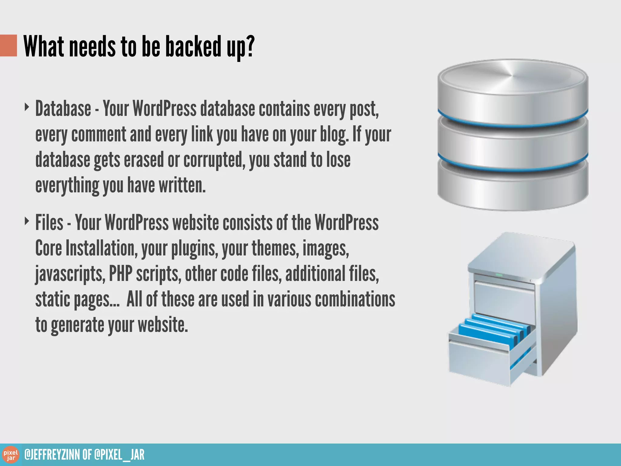 What needs to be backed up?
‣ Database - Your WordPress database contains every post,
  every comment and every link you have on your blog. If your
  database gets erased or corrupted, you stand to lose
  everything you have written.
‣ Files - Your WordPress website consists of the WordPress
  Core Installation, your plugins, your themes, images,
  javascripts, PHP scripts, other code files, additional files,
  static pages... All of these are used in various combinations
  to generate your website.




@JEFFREYZINN OF @PIXEL_JAR
 