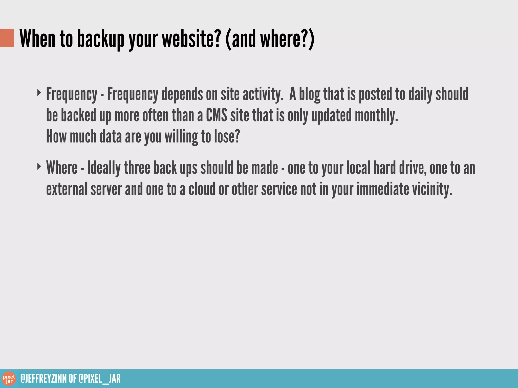 When to backup your website? (and where?)

    ‣ Frequency - Frequency depends on site activity. A blog that is posted to daily should
      be backed up more often than a CMS site that is only updated monthly.
      How much data are you willing to lose?
    ‣ Where - Ideally three back ups should be made - one to your local hard drive, one to an
      external server and one to a cloud or other service not in your immediate vicinity.




@JEFFREYZINN OF @PIXEL_JAR
 
