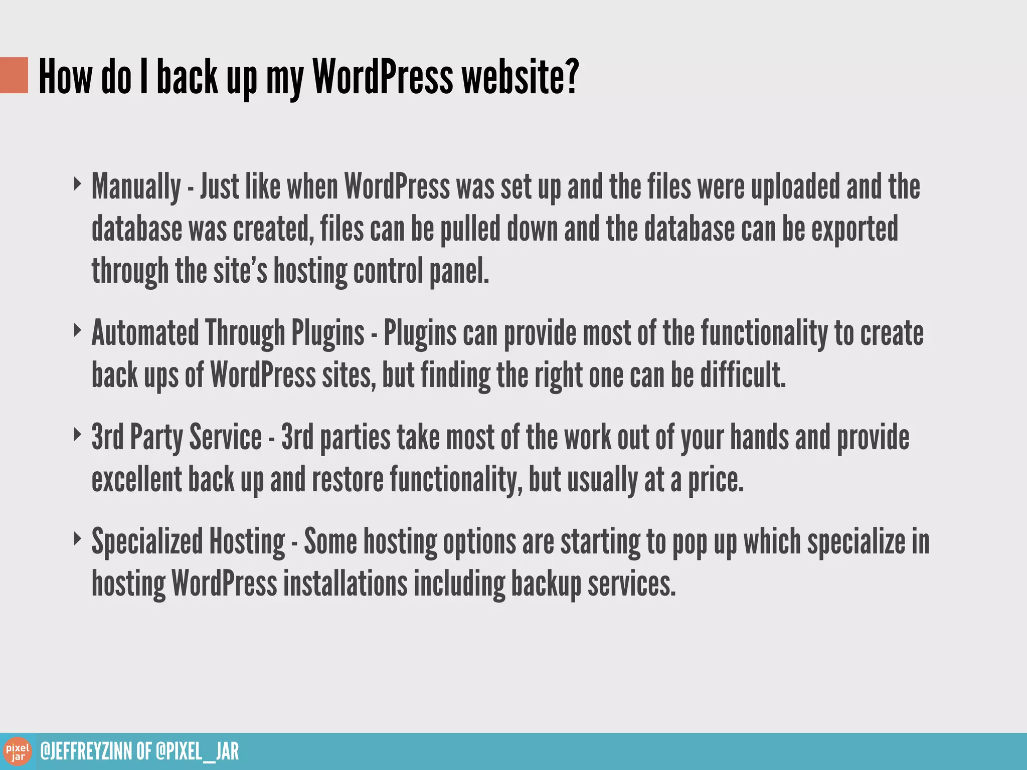 How do I back up my WordPress website?

    ‣ Manually - Just like when WordPress was set up and the files were uploaded and the
      database was created, files can be pulled down and the database can be exported
      through the site’s hosting control panel.
    ‣ Automated Through Plugins - Plugins can provide most of the functionality to create
      back ups of WordPress sites, but finding the right one can be difficult.
    ‣ 3rd Party Service - 3rd parties take most of the work out of your hands and provide
      excellent back up and restore functionality, but usually at a price.
    ‣ Specialized Hosting - Some hosting options are starting to pop up which specialize in
      hosting WordPress installations including backup services.



@JEFFREYZINN OF @PIXEL_JAR
 