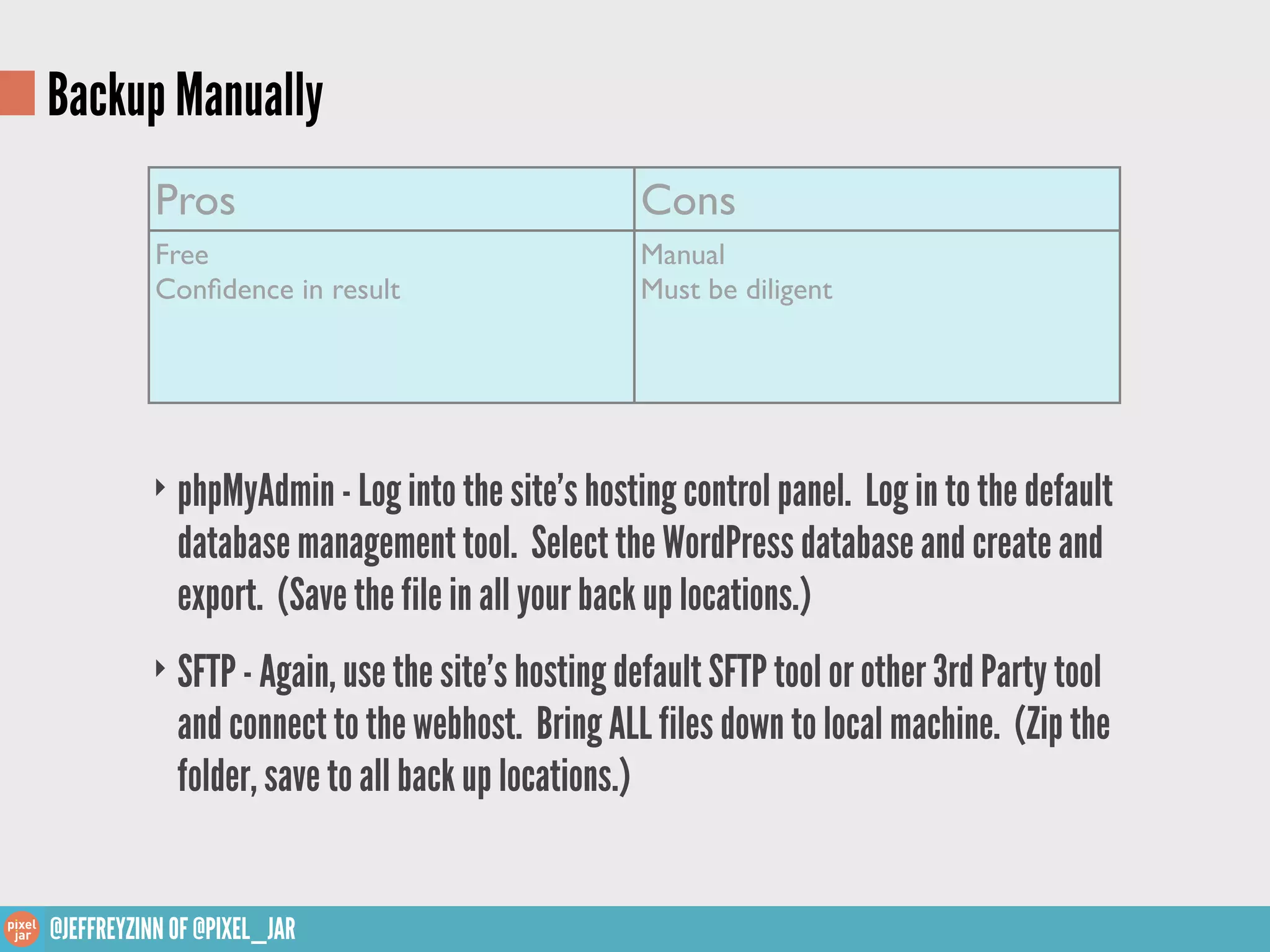 Backup Manually
           Pros                                    Cons
           Free                                    Manual
           Conﬁdence in result                     Must be diligent




          ‣ phpMyAdmin - Log into the site’s hosting control panel. Log in to the default
             database management tool. Select the WordPress database and create and
             export. (Save the file in all your back up locations.)
          ‣ SFTP - Again, use the site’s hosting default SFTP tool or other 3rd Party tool
             and connect to the webhost. Bring ALL files down to local machine. (Zip the
             folder, save to all back up locations.)


@JEFFREYZINN OF @PIXEL_JAR
 