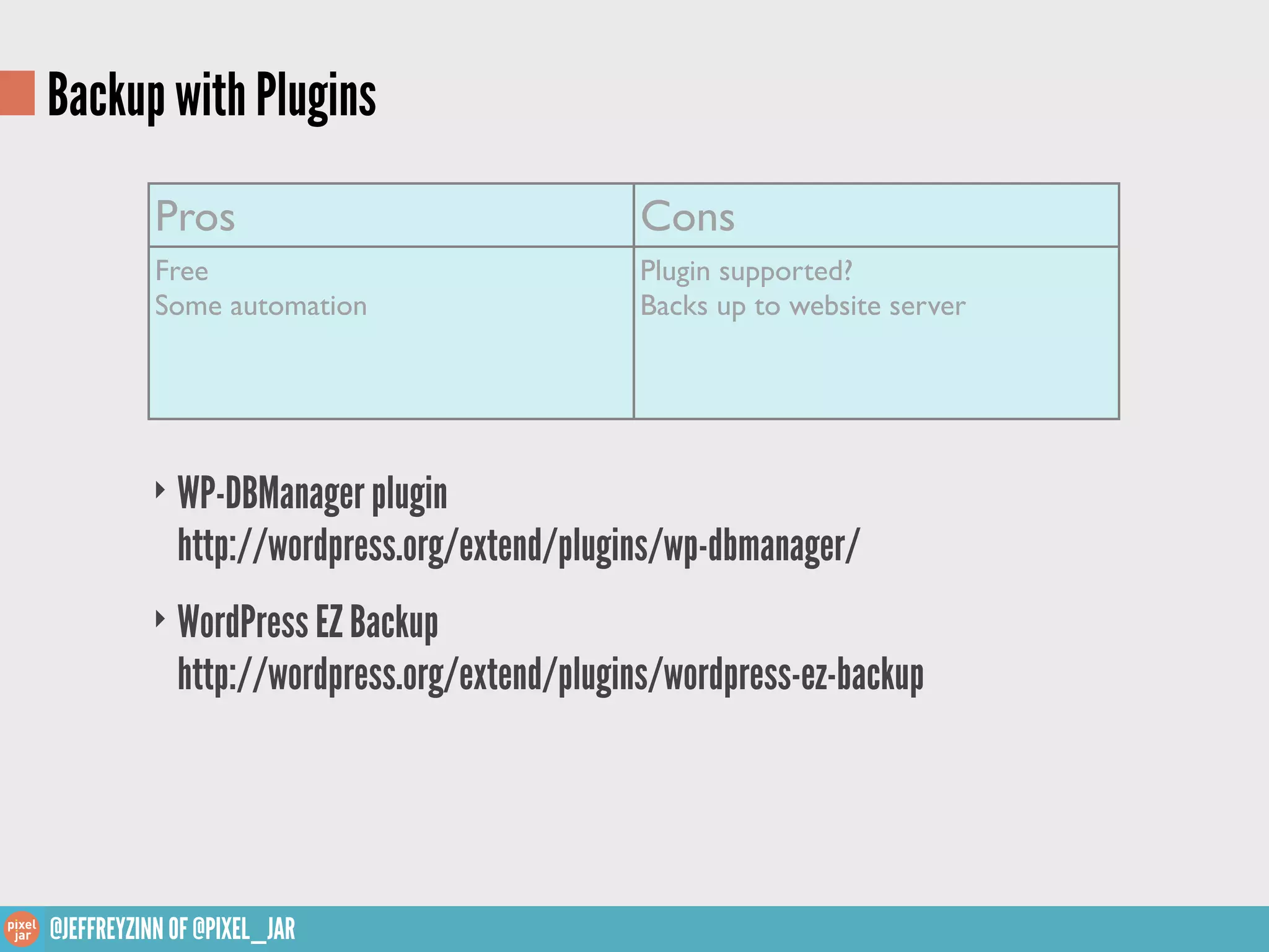 Backup with Plugins
           Pros                                Cons
           Free                                Plugin supported?
           Some automation                     Backs up to website server




          ‣ WP-DBManager plugin
             http://wordpress.org/extend/plugins/wp-dbmanager/
          ‣ WordPress EZ Backup
             http://wordpress.org/extend/plugins/wordpress-ez-backup




@JEFFREYZINN OF @PIXEL_JAR
 