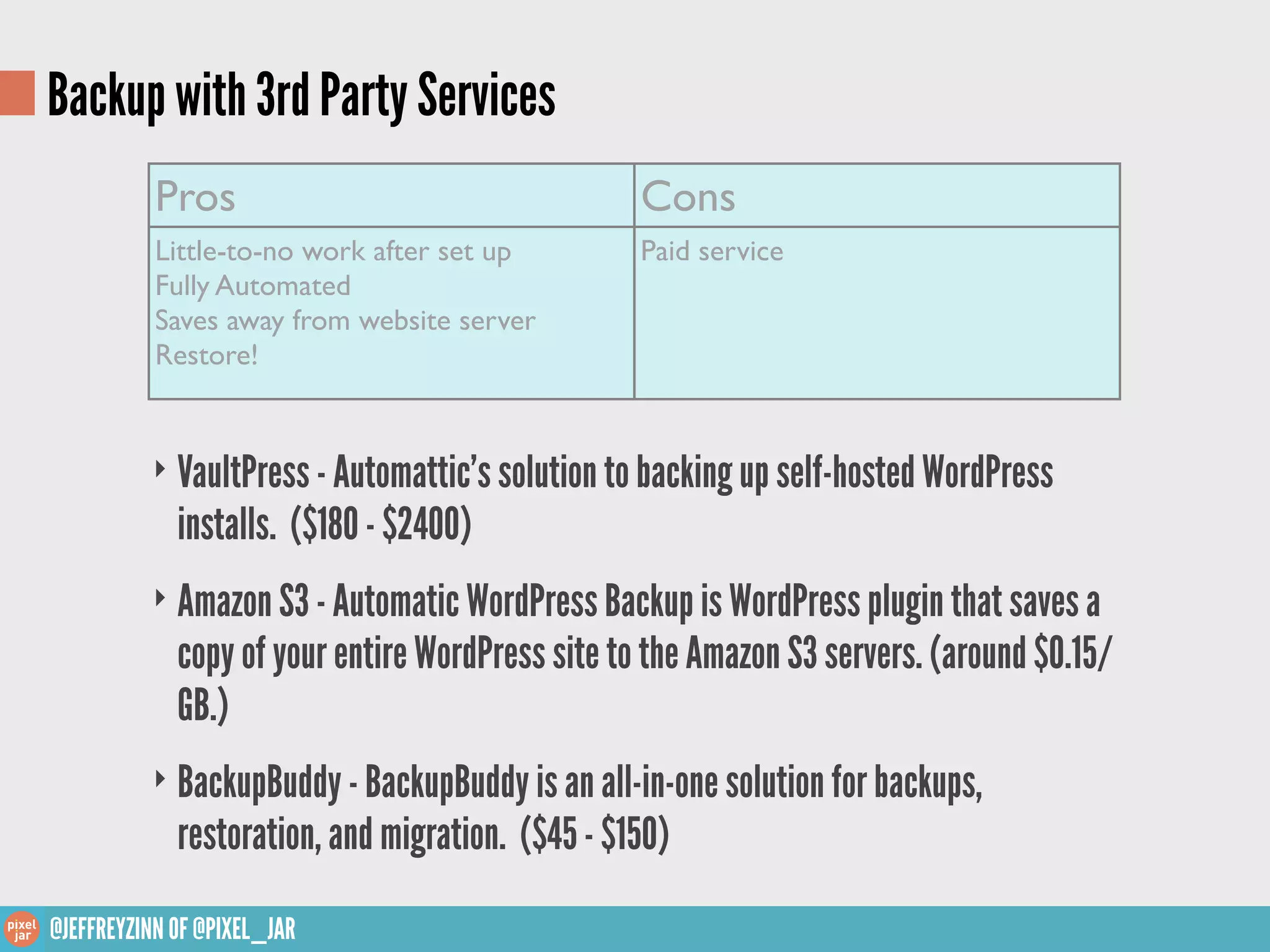 Backup with 3rd Party Services
           Pros                                   Cons
           Little-to-no work after set up         Paid service
           Fully Automated
           Saves away from website server
           Restore!


          ‣ VaultPress - Automattic’s solution to backing up self-hosted WordPress
             installs. ($180 - $2400)
          ‣ Amazon S3 - Automatic WordPress Backup is WordPress plugin that saves a
             copy of your entire WordPress site to the Amazon S3 servers. (around $0.15/
             GB.)
          ‣ BackupBuddy - BackupBuddy is an all-in-one solution for backups,
             restoration, and migration. ($45 - $150)

@JEFFREYZINN OF @PIXEL_JAR
 