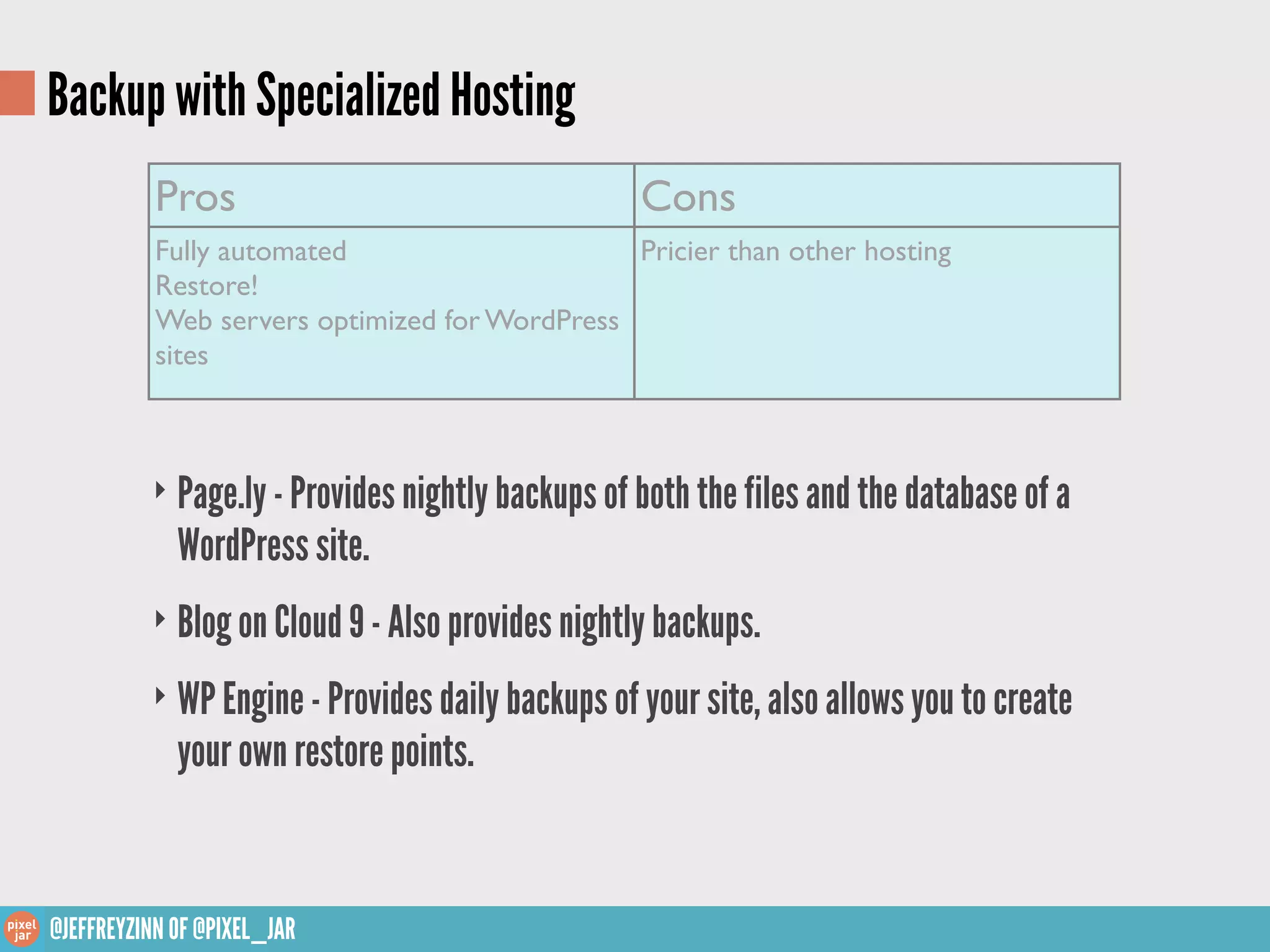 Backup with Specialized Hosting
           Pros                                   Cons
           Fully automated                     Pricier than other hosting
           Restore!
           Web servers optimized for WordPress
           sites



          ‣ Page.ly - Provides nightly backups of both the files and the database of a
             WordPress site.
          ‣ Blog on Cloud 9 - Also provides nightly backups.

          ‣ WP Engine - Provides daily backups of your site, also allows you to create
             your own restore points.


@JEFFREYZINN OF @PIXEL_JAR
 