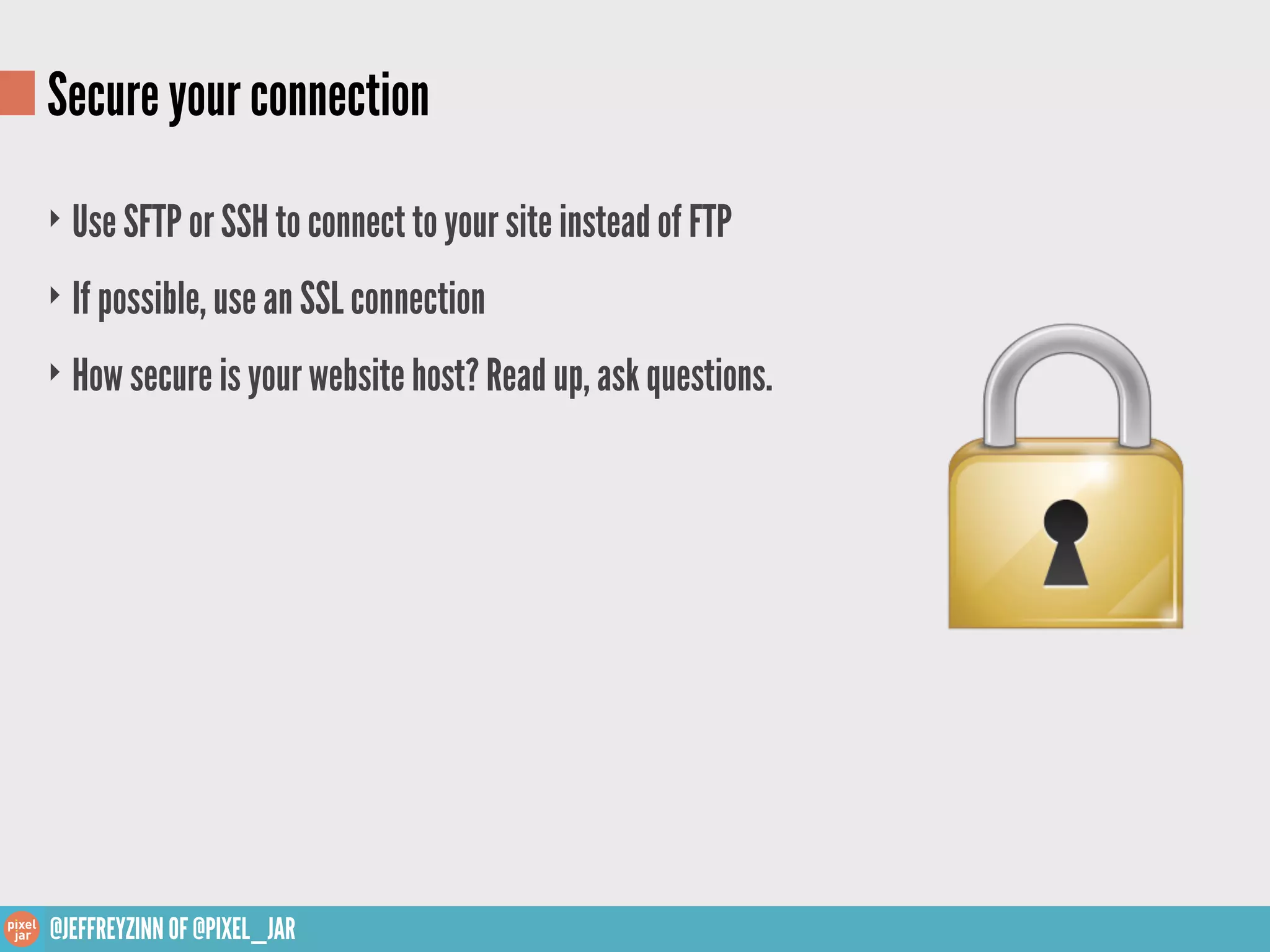 Secure your connection
‣ Use SFTP or SSH to connect to your site instead of FTP

‣ If possible, use an SSL connection

‣ How secure is your website host? Read up, ask questions.




@JEFFREYZINN OF @PIXEL_JAR
 