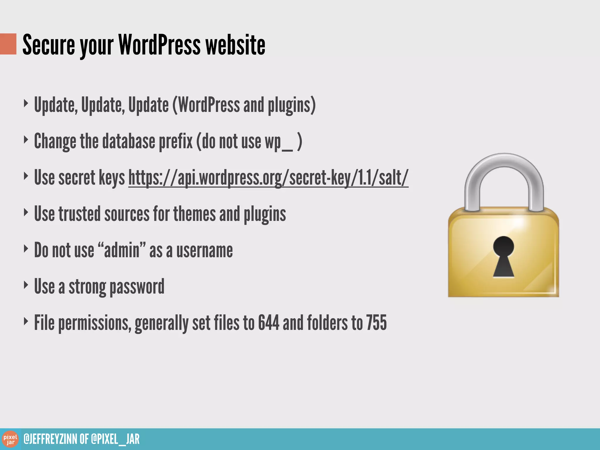 Secure your WordPress website
‣ Update, Update, Update (WordPress and plugins)

‣ Change the database prefix (do not use wp_ )

‣ Use secret keys https://api.wordpress.org/secret-key/1.1/salt/

‣ Use trusted sources for themes and plugins

‣ Do not use “admin” as a username

‣ Use a strong password

‣ File permissions, generally set files to 644 and folders to 755




@JEFFREYZINN OF @PIXEL_JAR
 