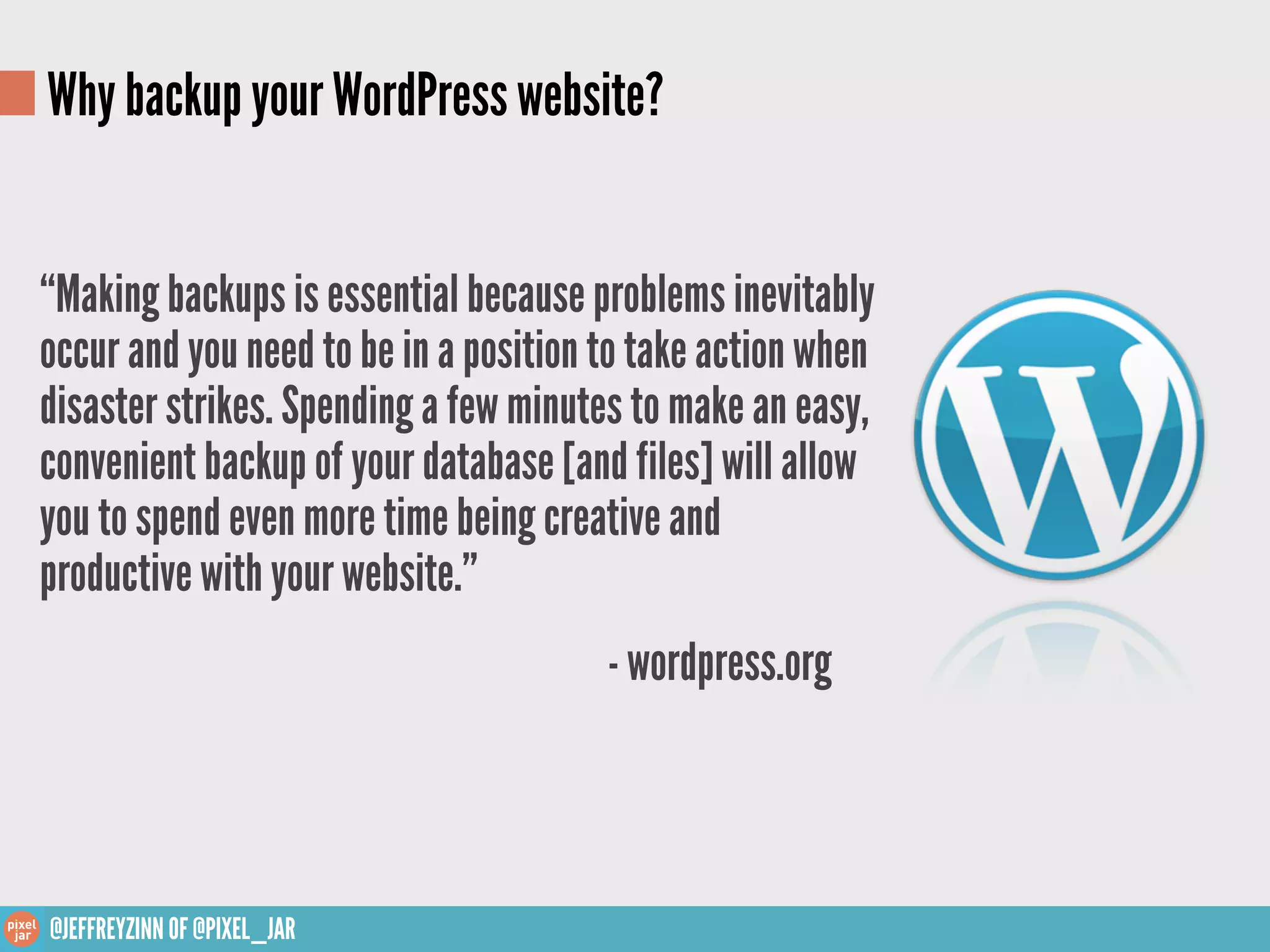 Why backup your WordPress website?


“Making backups is essential because problems inevitably
occur and you need to be in a position to take action when
disaster strikes. Spending a few minutes to make an easy,
convenient backup of your database [and files] will allow
you to spend even more time being creative and
productive with your website.”
                                       - wordpress.org



@JEFFREYZINN OF @PIXEL_JAR
 