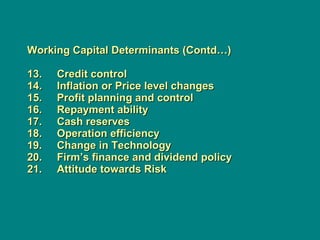 Working Capital Determinants (Contd…) 13.     Credit control 14.     Inflation or Price level changes 15.     Profit planning and control 16.     Repayment ability 17.     Cash reserves 18.     Operation efficiency 19.     Change in Technology 20.     Firm’s finance and dividend policy  21.     Attitude towards Risk 