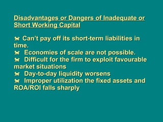 Disadvantages or Dangers of Inadequate or Short Working Capital     Can’t pay off its short-term liabilities in time.     Economies of scale are not possible.    Difficult for the firm to exploit favourable market situations     Day-to-day liquidity worsens    Improper utilization the fixed assets and ROA/ROI falls sharply  