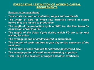 FORECASTING / ESTIMATION OF WORKING CAPITAL REQUIREMENTS Factors to be considered Total costs incurred on  materials, wages and overheads The  length of time  for which raw materials remain in stores before they are issued to production. The length of the production cycle or WIP, i.e.,  the time taken for conversion of RM into FG. The  length of the Sales Cycle  during which FG are to be kept waiting for sales. The average period of  credit allowed to customers. The  amount of cash required to pay day-to-day expenses of the business. The  amount of cash required for advance payments if any. The average period of  credit to be allowed by suppliers. Time – lag in the payment of wages and other overheads 