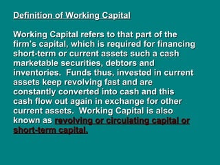 Definition of Working Capital   Working Capital refers to that part of the firm’s capital, which is required for financing short-term or current assets such a cash marketable securities, debtors and inventories.  Funds thus, invested in current assets keep revolving fast and are constantly converted into cash and this cash flow out again in exchange for other current assets.  Working Capital is also known as  revolving or circulating capital or short-term capital. 