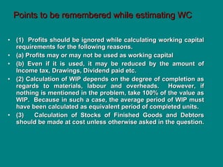 Points to be remembered while estimating WC (1)  Profits should be ignored while calculating working capital requirements for the following reasons. (a) Profits may or may not be used as working capital (b) Even if it is used, it may be reduced by the amount of Income tax, Drawings, Dividend paid etc. (2) Calculation of WIP depends on the degree of completion as regards to materials, labour and overheads.  However, if nothing is mentioned in the problem, take 100% of the value as WIP.  Because in such a case, the average period of WIP must have been calculated as equivalent period of completed units. (3)  Calculation of Stocks of Finished Goods and Debtors should be made at cost unless otherwise asked in the question. 