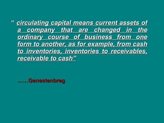 “  circulating capital means current assets of a company that are changed in the ordinary course of business from one form to another, as for example, from cash to inventories, inventories to receivables, receivable to cash”       …… Genestenbreg 