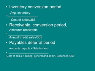 Inventory conversion period    Avg. inventory =  _________________ Cost of sales/365 Receivable  conversion period   Accounts receivable = ___________________ Annual credit sales/365 Payables deferral period  Accounts payable + Salaries, etc =  ___________________________ (Cost of sales + selling, general and admn. Expenses)/365 