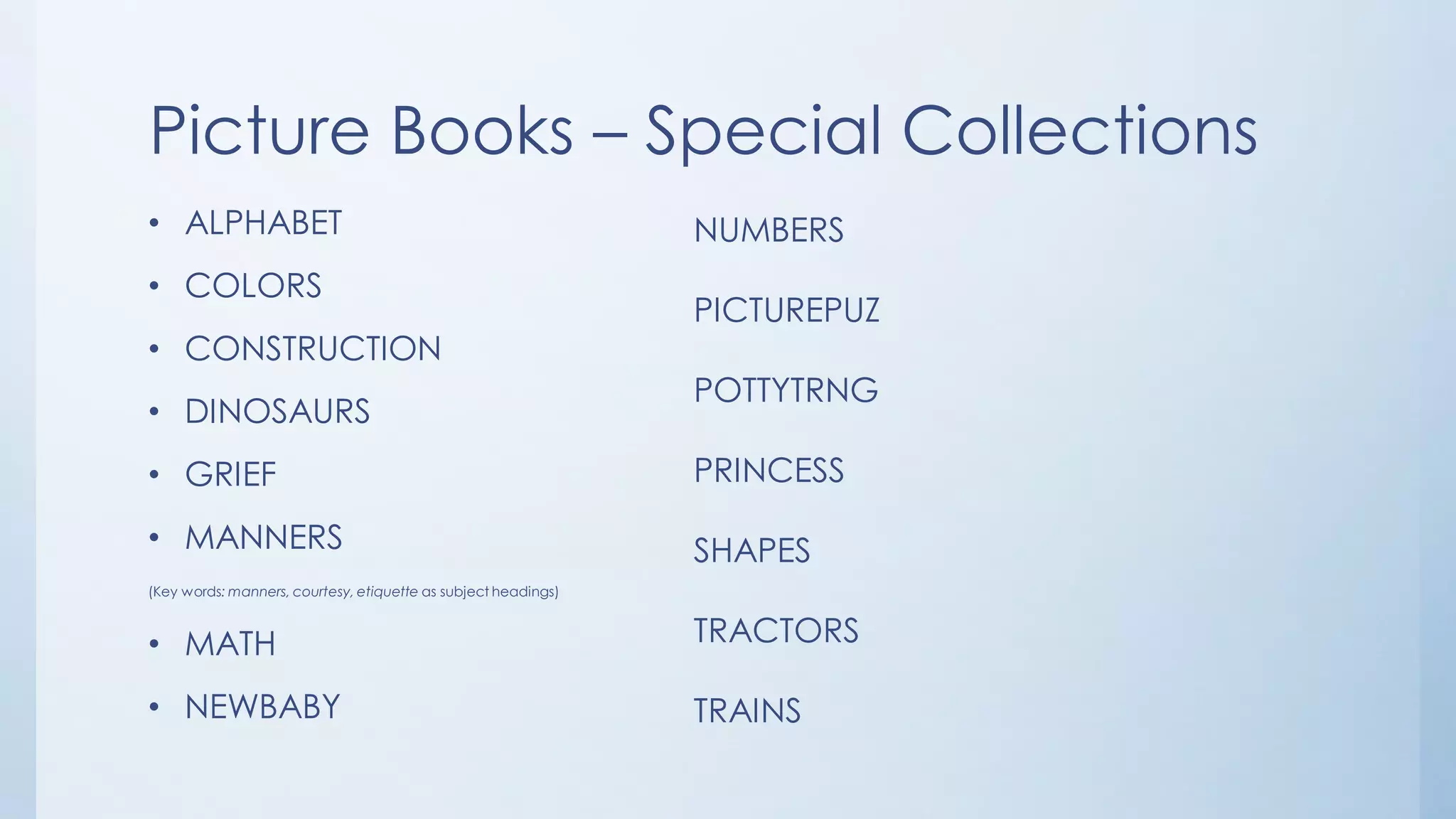 Picture Books – Special Collections
• ALPHABET
• COLORS
• CONSTRUCTION
• DINOSAURS
• GRIEF
• MANNERS
(Key words: manners, courtesy, etiquette as subject headings)
• MATH
• NEWBABY
NUMBERS
PICTUREPUZ
POTTYTRNG
PRINCESS
SHAPES
TRACTORS
TRAINS
 