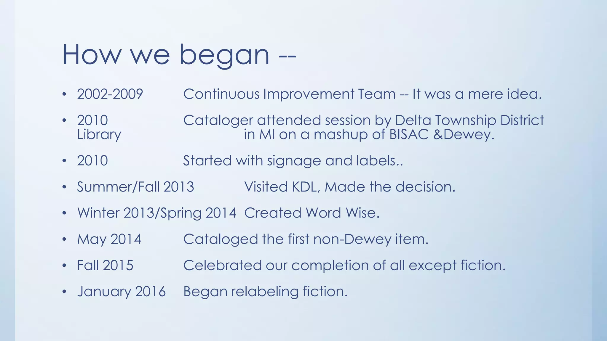 How we began --
• 2002-2009 Continuous Improvement Team -- It was a mere idea.
• 2010 Cataloger attended session by Delta Township District
Library in MI on a mashup of BISAC &Dewey.
• 2010 Started with signage and labels..
• Summer/Fall 2013 Visited KDL, Made the decision.
• Winter 2013/Spring 2014 Created Word Wise.
• May 2014 Cataloged the first non-Dewey item.
• Fall 2015 Celebrated our completion of all except fiction.
• January 2016 Began relabeling fiction.
 