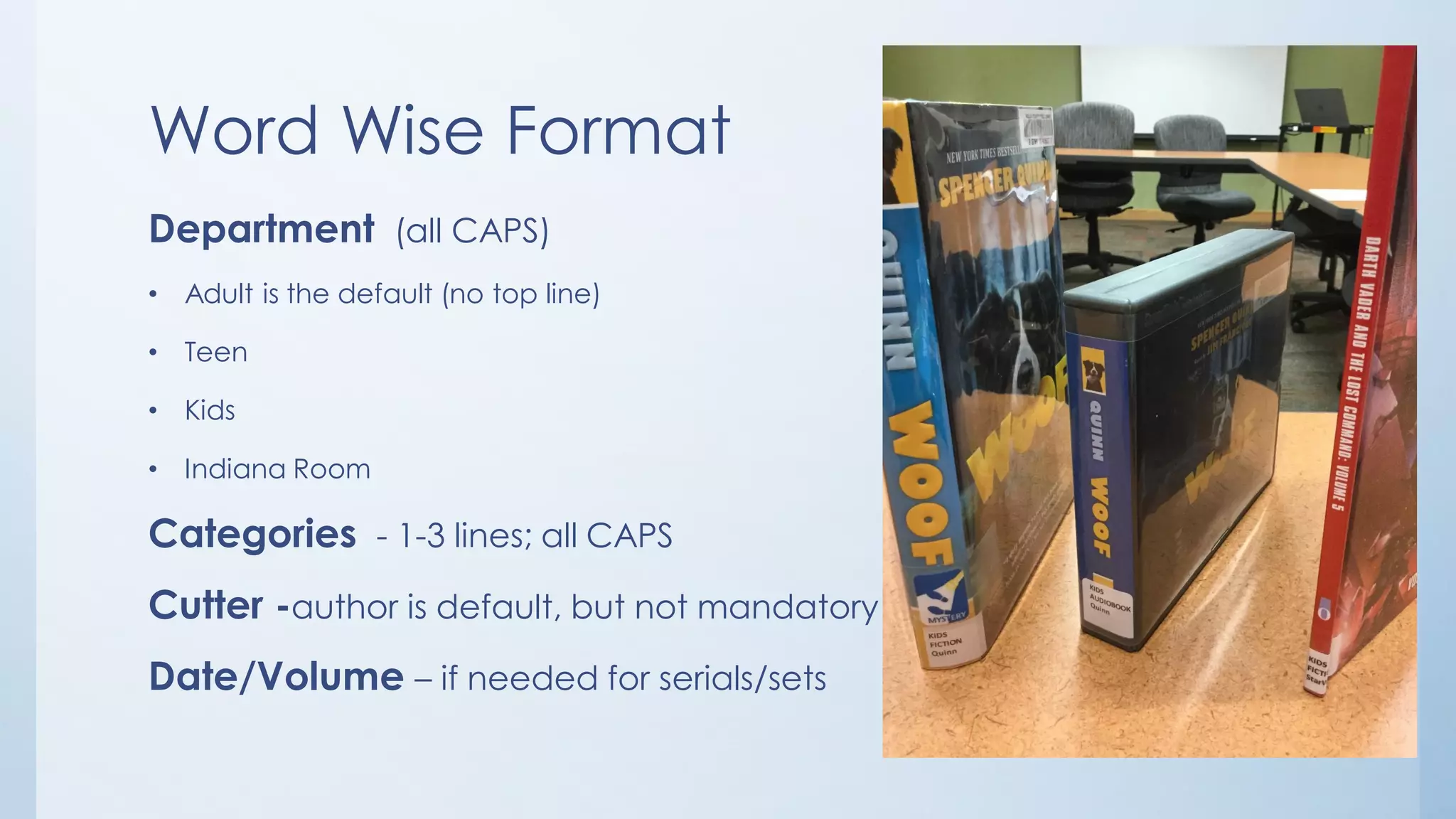 Word Wise Format
Department (all CAPS)
• Adult is the default (no top line)
• Teen
• Kids
• Indiana Room
Categories - 1-3 lines; all CAPS
Cutter -author is default, but not mandatory
Date/Volume – if needed for serials/sets
 