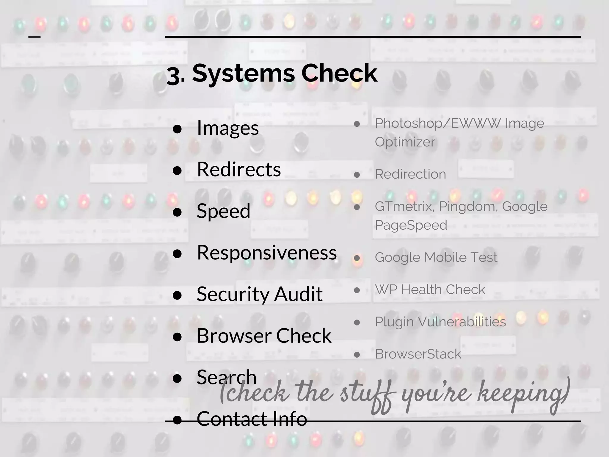 3. Systems Check
● Images
● Redirects
● Speed
● Responsiveness
● Security Audit
● Browser Check
● Search
● Contact Info
● Photoshop/EWWW Image
Optimizer
● Redirection
● GTmetrix, Pingdom, Google
PageSpeed
● Google Mobile Test
● WP Health Check
● Plugin Vulnerabilities
● BrowserStack
(check the stuff you’re keeping)
 