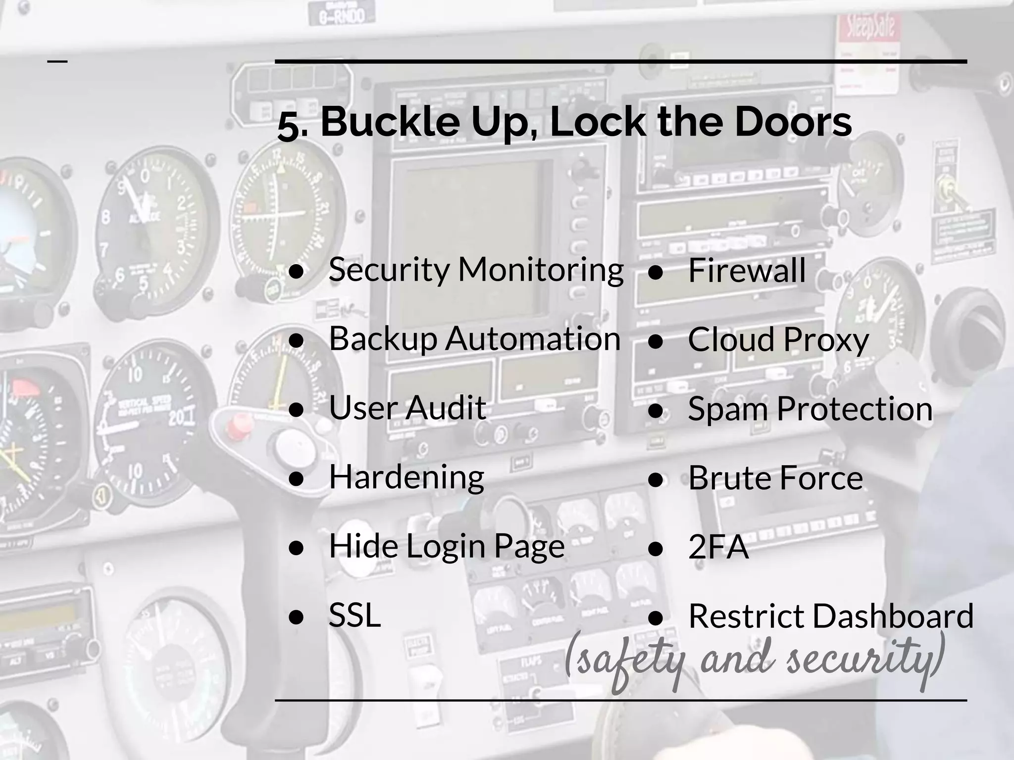 5. Buckle Up, Lock the Doors
● Security Monitoring
● Backup Automation
● User Audit
● Hardening
● Hide Login Page
● SSL
● Firewall
● Cloud Proxy
● Spam Protection
● Brute Force
● 2FA
● Restrict Dashboard
(safety and security)
 