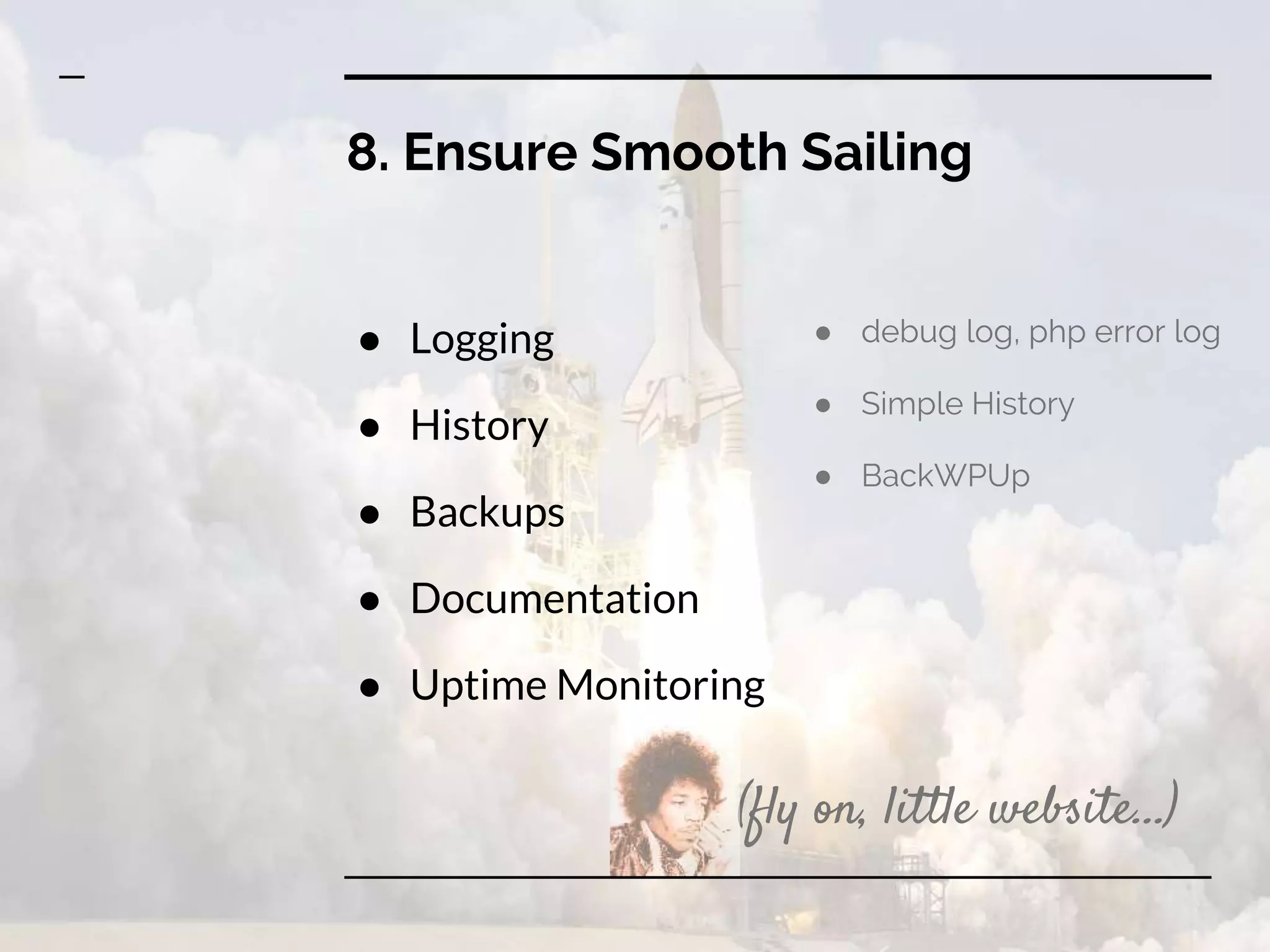 8. Ensure Smooth Sailing
● Logging
● History
● Backups
● Documentation
● Uptime Monitoring
● debug log, php error log
● Simple History
● BackWPUp
(fly on, little website...)
 