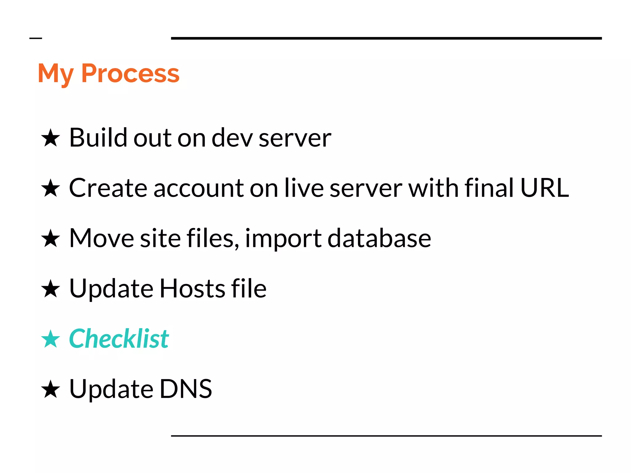 My Process
★ Build out on dev server
★ Create account on live server with final URL
★ Move site files, import database
★ Update Hosts file
★ Checklist
★ Update DNS
 
