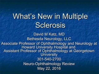 WhatWhat’s New in Multiple’s New in Multiple
SclerosisSclerosis
David M Katz, MDDavid M Katz, MD
Bethesda Neurology, LLCBethesda Neurology, LLC
Associate Professor of Ophthalmology and Neurology atAssociate Professor of Ophthalmology and Neurology at
Howard University Hospital andHoward University Hospital and
Assistant Professor of Ophthalmology at GeorgetownAssistant Professor of Ophthalmology at Georgetown
UniversityUniversity
301-540-2700301-540-2700
Neuro-Ophthalmology ReviewNeuro-Ophthalmology Review
May 22, 2016May 22, 2016
 