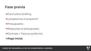 FASES DE DESARROLLO DE UN WORDPRESS A MEDIDA
Fase previa
➔Formulario briefing.
➔¿Aceptamos el proyecto?
➔Presupuesto.
➔Respuesta al presupuesto.
➔Contrato + Factura proforma.
➔Pago inicial.
 