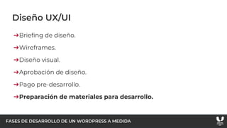 FASES DE DESARROLLO DE UN WORDPRESS A MEDIDA
Diseño UX/UI
➔Briefing de diseño.
➔Wireframes.
➔Diseño visual.
➔Aprobación de diseño.
➔Pago pre-desarrollo.
➔Preparación de materiales para desarrollo.
 