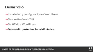 FASES DE DESARROLLO DE UN WORDPRESS A MEDIDA
Desarrollo
➔Instalación y configuraciones WordPress.
➔Desde diseño a HTML.
➔De HTML a WordPress.
➔Desarrollo parte funcional dinámica.
 