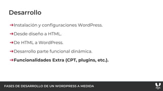 FASES DE DESARROLLO DE UN WORDPRESS A MEDIDA
Desarrollo
➔Instalación y configuraciones WordPress.
➔Desde diseño a HTML.
➔De HTML a WordPress.
➔Desarrollo parte funcional dinámica.
➔Funcionalidades Extra (CPT, plugins, etc.).
 