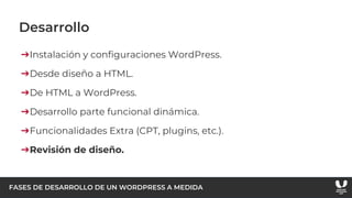 FASES DE DESARROLLO DE UN WORDPRESS A MEDIDA
Desarrollo
➔Instalación y configuraciones WordPress.
➔Desde diseño a HTML.
➔De HTML a WordPress.
➔Desarrollo parte funcional dinámica.
➔Funcionalidades Extra (CPT, plugins, etc.).
➔Revisión de diseño.
 