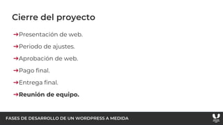 FASES DE DESARROLLO DE UN WORDPRESS A MEDIDA
Cierre del proyecto
➔Presentación de web.
➔Periodo de ajustes.
➔Aprobación de web.
➔Pago final.
➔Entrega final.
➔Reunión de equipo.
 
