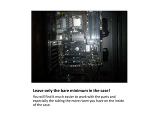 Leave only the bare minimum in the case! You will find it much easier to work with the parts and especially the tubing the more room you have on the inside of the case. 