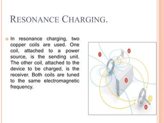 RESONANCE CHARGING.
 In resonance charging, two
copper coils are used. One
coil, attached to a power
source, is the sending unit.
The other coil, attached to the
device to be charged, is the
receiver. Both coils are tuned
to the same electromagnetic
frequency.
 