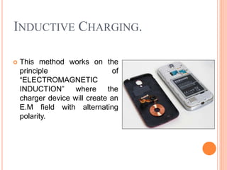 INDUCTIVE CHARGING.
 This method works on the
principle of
“ELECTROMAGNETIC
INDUCTION” where the
charger device will create an
E.M field with alternating
polarity.
 