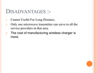 DISADVANTAGES :-
1. Cannot Useful For Long Distance.
2. Only one microwave transmitter can serve to all the
service providers in that area.
3. The cost of manufacturing wireless charger is
more.
 