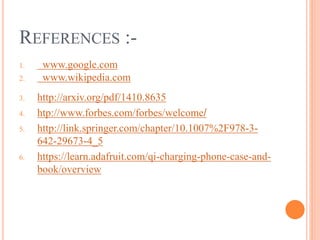 REFERENCES :-
1. www.google.com
2. www.wikipedia.com
3. http://arxiv.org/pdf/1410.8635
4. htp://www.forbes.com/forbes/welcome/
5. http://link.springer.com/chapter/10.1007%2F978-3-
642-29673-4_5
6. https://learn.adafruit.com/qi-charging-phone-case-and-
book/overview
 