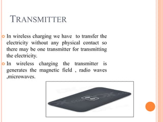 TRANSMITTER
 In wireless charging we have to transfer the
electricity without any physical contact so
there may be one transmitter for transmitting
the electricity.
 In wireless charging the transmitter is
generates the magnetic field , radio waves
,microwaves.
 