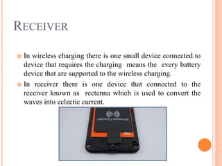 RECEIVER
 In wireless charging there is one small device connected to
device that requires the charging means the every battery
device that are supported to the wireless charging.
 In receiver there is one device that connected to the
receiver known as rectenna which is used to convert the
waves into eclectic current.
 