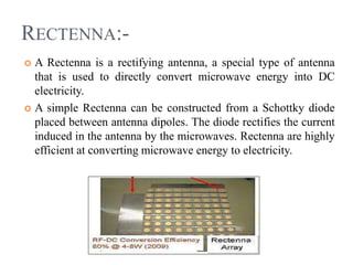 RECTENNA:-
 A Rectenna is a rectifying antenna, a special type of antenna
that is used to directly convert microwave energy into DC
electricity.
 A simple Rectenna can be constructed from a Schottky diode
placed between antenna dipoles. The diode rectifies the current
induced in the antenna by the microwaves. Rectenna are highly
efficient at converting microwave energy to electricity.
 
