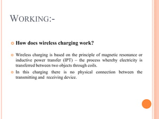 WORKING:-
 How does wireless charging work?
 Wireless charging is based on the principle of magnetic resonance or
inductive power transfer (IPT) – the process whereby electricity is
transferred between two objects through coils.
 In this charging there is no physical connection between the
transmitting and receiving device.
 