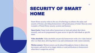 SECURITY OF SMART
HOME
10
Smart Home security refers to the use of technology to enhance the safety and
security of homes, providing homeowners with greater peace of mind. Here are some
examples of Smart Home security systems and features:
Smart locks: Smart locks allow homeowners to lock and unlock their doors
remotely, and can be programmed to grant access to specific individuals at specific
times.
Video doorbells: Video doorbells can provide homeowners with a live video feed of
who is at their door, allowing them to see and communicate with visitors remotely.
Motion sensors: Motion sensors can be placed throughout a home to detect any
movement, and can be set to trigger alarms or send notifications to homeowners
when there is suspicious activity.
 