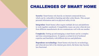CHALLENGES OF SMART HOME
Security: Smart homes rely heavily on internet-connected devices,
which can be vulnerable to hacking and other cyber threats. This can put
personal information and even physical safety at risk.
Integration: Smart homes often require multiple devices and platforms
to work together seamlessly. Compatibility issues can arise when devices
from different manufacturers do not communicate well with one another.
Complexity: Setting up and managing a smart home can be a complex
and time-consuming process. It requires a certain level of technical
expertise and familiarity with different devices and platforms.
Dependence on technology: Smart homes rely heavily on technology,
and when devices fail or the internet goes down, the home may become
less functional.
 
