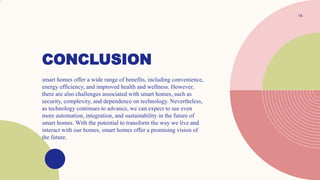 CONCLUSION
.
14
smart homes offer a wide range of benefits, including convenience,
energy efficiency, and improved health and wellness. However,
there are also challenges associated with smart homes, such as
security, complexity, and dependence on technology. Nevertheless,
as technology continues to advance, we can expect to see even
more automation, integration, and sustainability in the future of
smart homes. With the potential to transform the way we live and
interact with our homes, smart homes offer a promising vision of
the future.
 