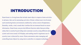 INTRODUCTION
Smart home is a living home that include smart object to improve home activities
in advance, that can be automating activities of home without users involvement
such monitoring home environment condition by various sensor (Temperature,
Humidity, smoke, wind, sound) then ventilate the environment based on sensor
information. Smart home can provide different function rather than providing
safety that is security by providing more automate security using different alarm
system such siren sound, LCD display and sending email to legitimate user if
security issue is detected by sensor. Home automation states managing and
controlling home objects by using micro-controller or computer technology
 