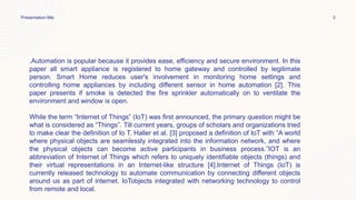 Presentation title 3
.Automation is popular because it provides ease, efficiency and secure environment. In this
paper all smart appliance is registered to home gateway and controlled by legitimate
person. Smart Home reduces user's involvement in monitoring home settings and
controlling home appliances by including different sensor in home automation [2]. This
paper presents if smoke is detected the fire sprinkler automatically on to ventilate the
environment and window is open.
While the term “Internet of Things” (IoT) was first announced, the primary question might be
what is considered as “Things”. Till current years, groups of scholars and organizations tried
to make clear the definition of Io T. Haller et al. [3] proposed a definition of IoT with “A world
where physical objects are seamlessly integrated into the information network, and where
the physical objects can become active participants in business process.”IOT is an
abbreviation of Internet of Things which refers to uniquely identifiable objects (things) and
their virtual representations in an Internet-like structure [4].Internet of Things (IoT) is
currently released technology to automate communication by connecting different objects
around us as part of internet. IoTobjects integrated with networking technology to control
from remote and local.
 