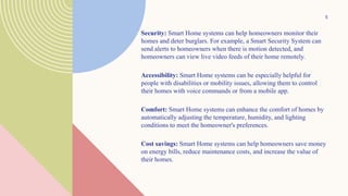 Security: Smart Home systems can help homeowners monitor their
homes and deter burglars. For example, a Smart Security System can
send alerts to homeowners when there is motion detected, and
homeowners can view live video feeds of their home remotely.
Accessibility: Smart Home systems can be especially helpful for
people with disabilities or mobility issues, allowing them to control
their homes with voice commands or from a mobile app.
Comfort: Smart Home systems can enhance the comfort of homes by
automatically adjusting the temperature, humidity, and lighting
conditions to meet the homeowner's preferences.
Cost savings: Smart Home systems can help homeowners save money
on energy bills, reduce maintenance costs, and increase the value of
their homes.
5
 