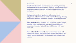 Entertainment systems: Smart home systems can integrate home
entertainment systems, including TVs, speakers, and streaming devices,
allowing homeowners to control them with voice commands or a
mobile app.
Appliances: Smart home appliances, such as smart ovens,
refrigerators, and coffee makers, can be controlled remotely, allowing
homeowners to prepare meals more efficiently and with greater ease.
Voice assistants: Voice assistants, such as Amazon Alexa or Google
Assistant, can be integrated into Smart Home systems to allow
homeowners to control various devices and functions with voice
commands.
Hubs and controllers: Smart Home systems often use hubs and
controllers to manage and coordinate the various components of the
system, allowing homeowners to control everything from a central
location.
Presentation title 7
 