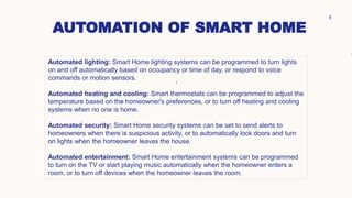 AUTOMATION OF SMART HOME
.
8
. .
.
Automated lighting: Smart Home lighting systems can be programmed to turn lights
on and off automatically based on occupancy or time of day, or respond to voice
commands or motion sensors.
Automated heating and cooling: Smart thermostats can be programmed to adjust the
temperature based on the homeowner's preferences, or to turn off heating and cooling
systems when no one is home.
Automated security: Smart Home security systems can be set to send alerts to
homeowners when there is suspicious activity, or to automatically lock doors and turn
on lights when the homeowner leaves the house.
Automated entertainment: Smart Home entertainment systems can be programmed
to turn on the TV or start playing music automatically when the homeowner enters a
room, or to turn off devices when the homeowner leaves the room.
 