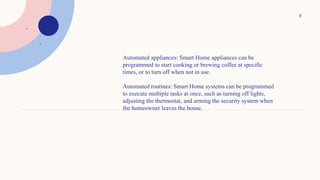 9
.
.
.
.
Automated appliances: Smart Home appliances can be
programmed to start cooking or brewing coffee at specific
times, or to turn off when not in use.
Automated routines: Smart Home systems can be programmed
to execute multiple tasks at once, such as turning off lights,
adjusting the thermostat, and arming the security system when
the homeowner leaves the house.
 