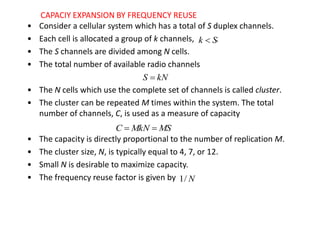 • Consider a cellular system which has a total of S duplex channels.
• Each cell is allocated a group of k channels, .
• The S channels are divided among N cells.
• The total number of available radio channels
• The N cells which use the complete set of channels is called cluster.
• The cluster can be repeated M times within the system. The total
number of channels, C, is used as a measure of capacity
• The capacity is directly proportional to the number of replication M.
• The cluster size, N, is typically equal to 4, 7, or 12.
• Small N is desirable to maximize capacity.
• The frequency reuse factor is given by
S
k 
kN
S 
MS
MkN
C 

N
/
1
CAPACIY EXPANSION BY FREQUENCY REUSE
 